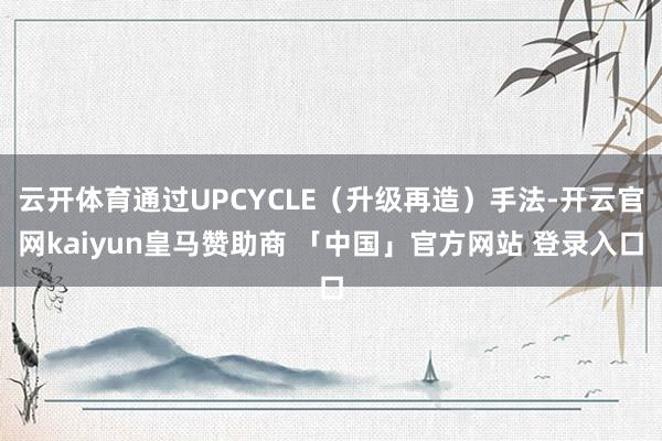 云开体育通过UPCYCLE（升级再造）手法-开云官网kaiyun皇马赞助商 「中国」官方网站 登录入口