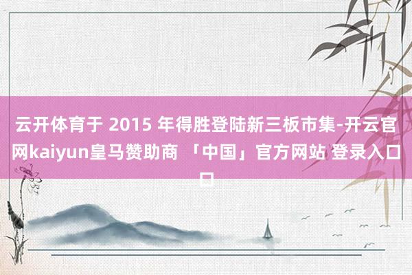 云开体育于 2015 年得胜登陆新三板市集-开云官网kaiyun皇马赞助商 「中国」官方网站 登录入口