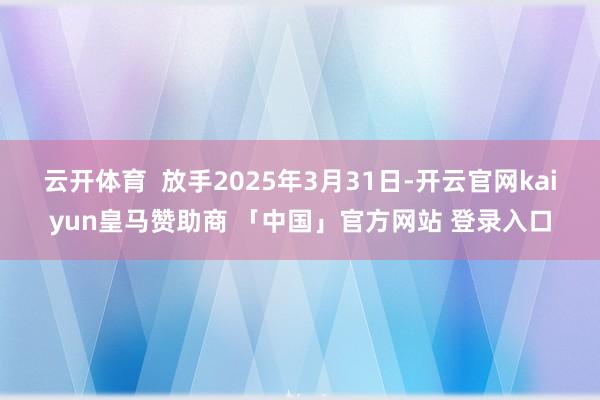 云开体育  放手2025年3月31日-开云官网kaiyun皇马赞助商 「中国」官方网站 登录入口