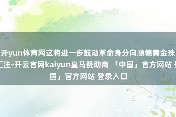 开yun体育网这将进一步鼓动革命身分向顺德黄金珠宝产业汇注-开云官网kaiyun皇马赞助商 「中国」官方网站 登录入口