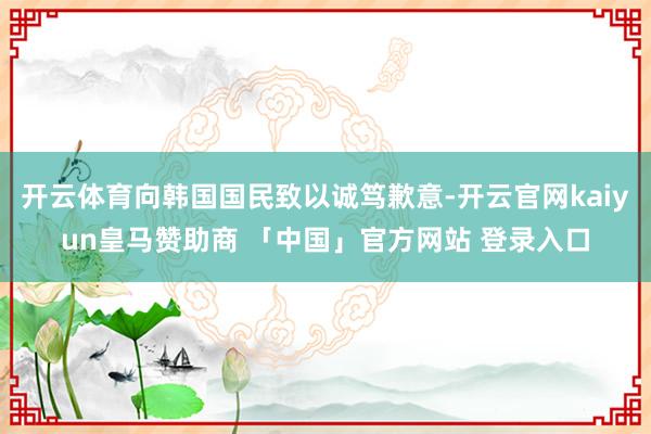 开云体育向韩国国民致以诚笃歉意-开云官网kaiyun皇马赞助商 「中国」官方网站 登录入口