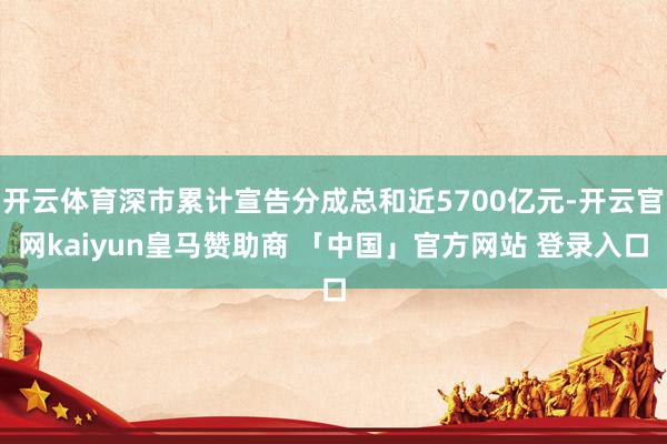 开云体育深市累计宣告分成总和近5700亿元-开云官网kaiyun皇马赞助商 「中国」官方网站 登录入口