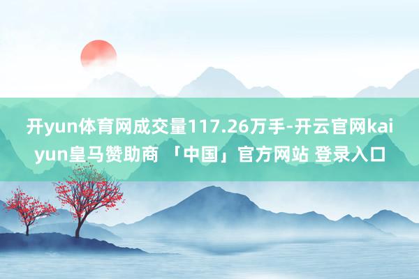 开yun体育网成交量117.26万手-开云官网kaiyun皇马赞助商 「中国」官方网站 登录入口