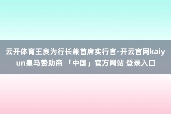 云开体育王良为行长兼首席实行官-开云官网kaiyun皇马赞助商 「中国」官方网站 登录入口