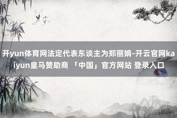 开yun体育网法定代表东谈主为郑丽娟-开云官网kaiyun皇马赞助商 「中国」官方网站 登录入口