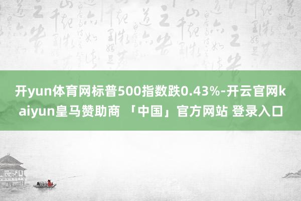 开yun体育网标普500指数跌0.43%-开云官网kaiyun皇马赞助商 「中国」官方网站 登录入口