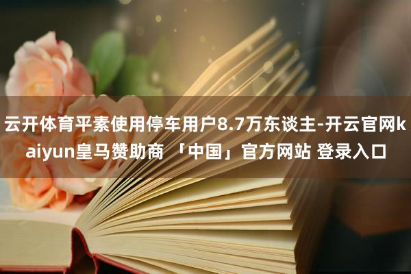 云开体育平素使用停车用户8.7万东谈主-开云官网kaiyun皇马赞助商 「中国」官方网站 登录入口