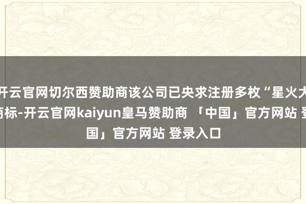 开云官网切尔西赞助商该公司已央求注册多枚“星火大模子”商标-开云官网kaiyun皇马赞助商 「中国」官方网站 登录入口