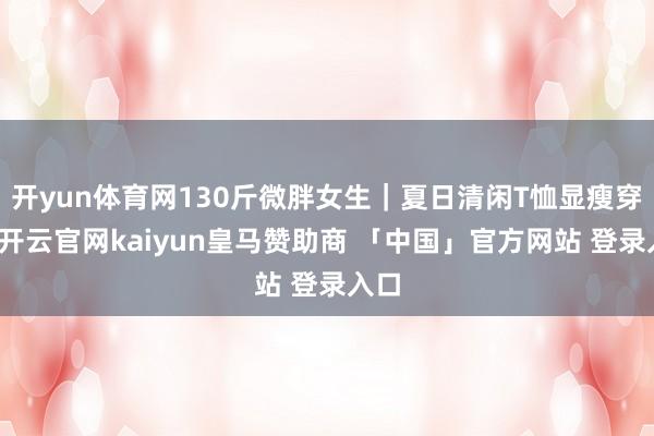 开yun体育网130斤微胖女生｜夏日清闲T恤显瘦穿搭-开云官网kaiyun皇马赞助商 「中国」官方网站 登录入口