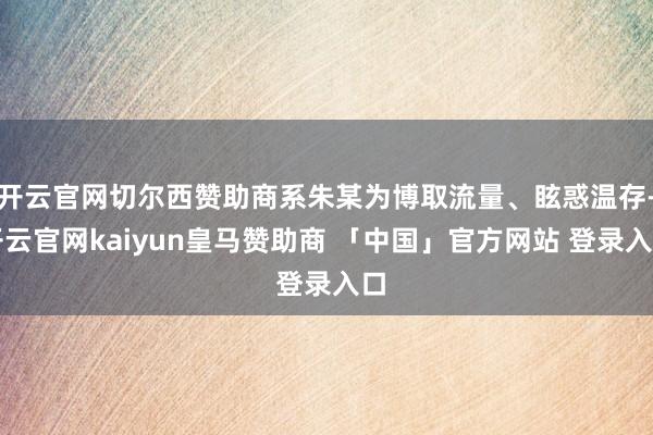 开云官网切尔西赞助商系朱某为博取流量、眩惑温存-开云官网kaiyun皇马赞助商 「中国」官方网站 登录入口