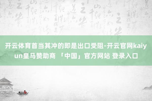 开云体育首当其冲的即是出口受阻-开云官网kaiyun皇马赞助商 「中国」官方网站 登录入口