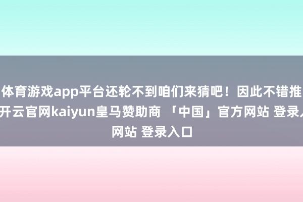 体育游戏app平台还轮不到咱们来猜吧！因此不错推断-开云官网kaiyun皇马赞助商 「中国」官方网站 登录入口