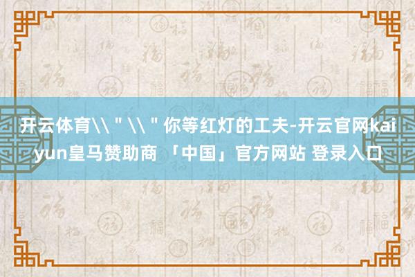 开云体育\＂\＂你等红灯的工夫-开云官网kaiyun皇马赞助商 「中国」官方网站 登录入口