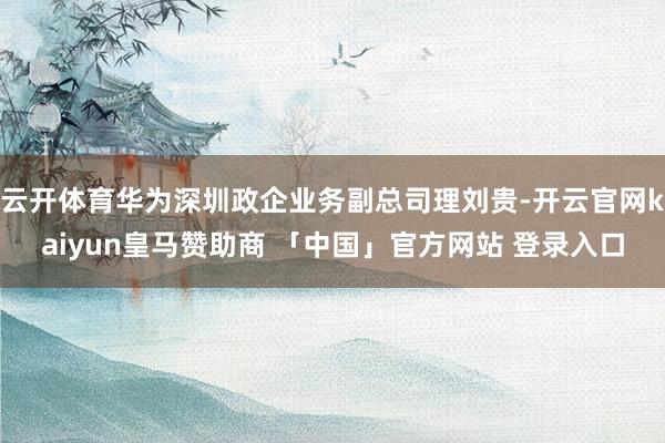 云开体育华为深圳政企业务副总司理刘贵-开云官网kaiyun皇马赞助商 「中国」官方网站 登录入口