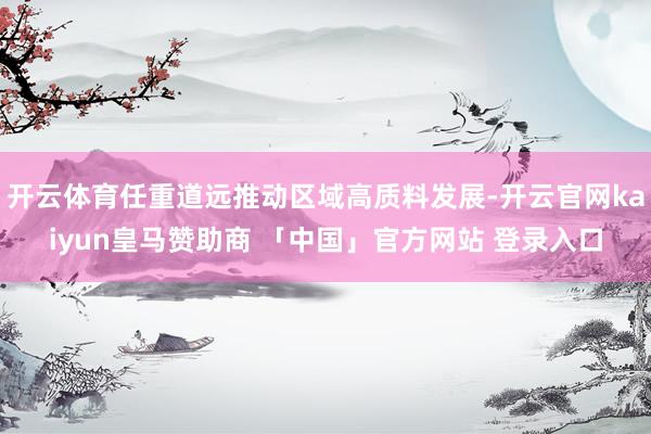 开云体育任重道远推动区域高质料发展-开云官网kaiyun皇马赞助商 「中国」官方网站 登录入口
