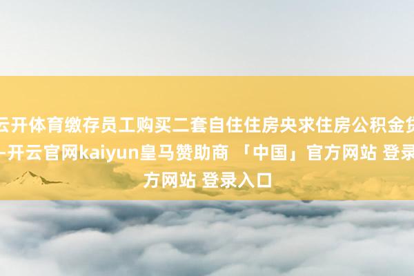 云开体育缴存员工购买二套自住住房央求住房公积金贷款的-开云官网kaiyun皇马赞助商 「中国」官方网站 登录入口