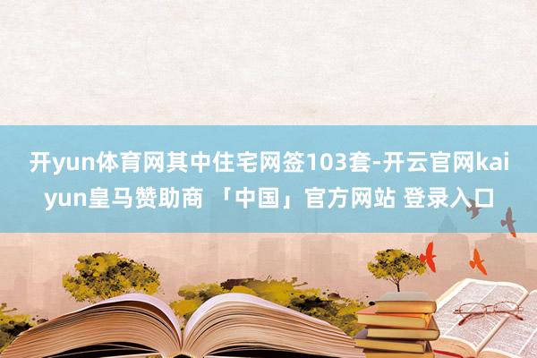 开yun体育网其中住宅网签103套-开云官网kaiyun皇马赞助商 「中国」官方网站 登录入口