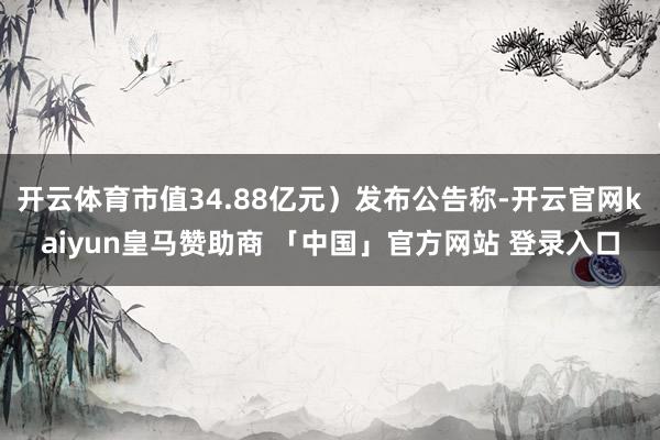 开云体育市值34.88亿元）发布公告称-开云官网kaiyun皇马赞助商 「中国」官方网站 登录入口