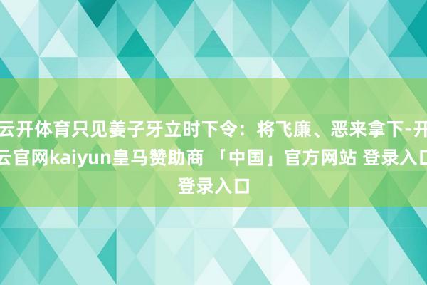 云开体育只见姜子牙立时下令：将飞廉、恶来拿下-开云官网kaiyun皇马赞助商 「中国」官方网站 登录入口