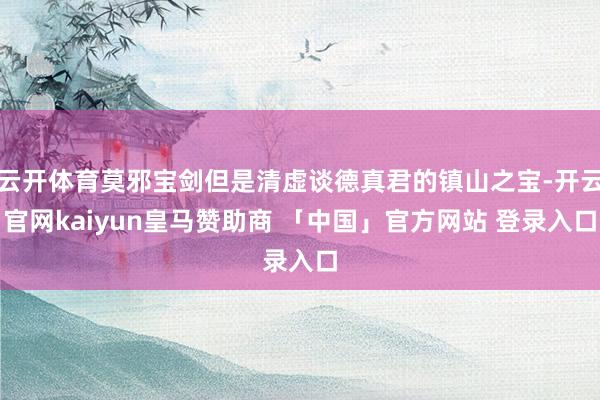 云开体育莫邪宝剑但是清虚谈德真君的镇山之宝-开云官网kaiyun皇马赞助商 「中国」官方网站 登录入口