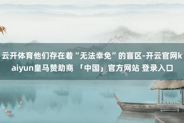 云开体育他们存在着“无法幸免”的盲区-开云官网kaiyun皇马赞助商 「中国」官方网站 登录入口
