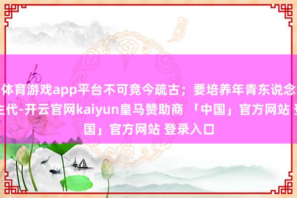 体育游戏app平台不可竞今疏古；要培养年青东说念主、重生代-开云官网kaiyun皇马赞助商 「中国」官方网站 登录入口