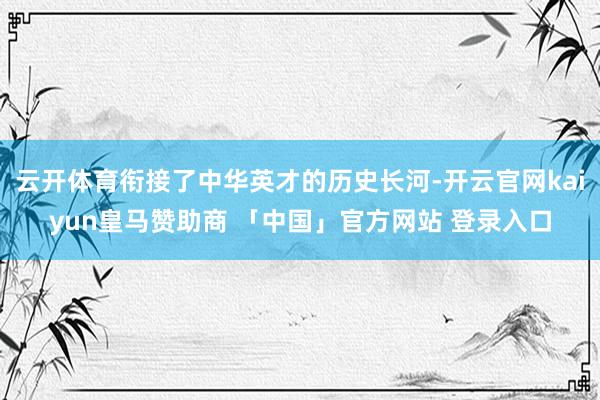云开体育衔接了中华英才的历史长河-开云官网kaiyun皇马赞助商 「中国」官方网站 登录入口