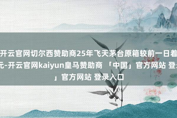 开云官网切尔西赞助商25年飞天茅台原箱较前一日着落15元-开云官网kaiyun皇马赞助商 「中国」官方网站 登录入口