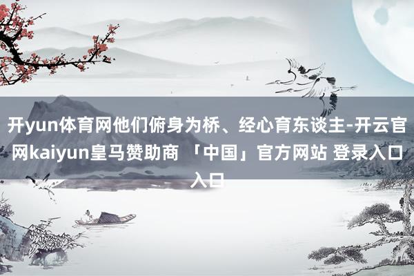 开yun体育网他们俯身为桥、经心育东谈主-开云官网kaiyun皇马赞助商 「中国」官方网站 登录入口