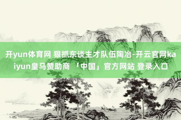 开yun体育网 狠抓东谈主才队伍陶冶-开云官网kaiyun皇马赞助商 「中国」官方网站 登录入口