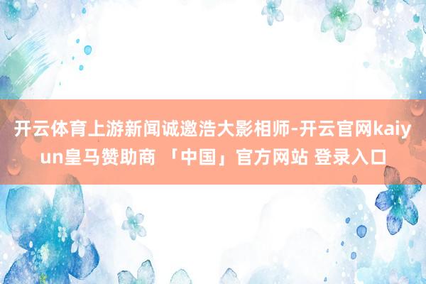 开云体育上游新闻诚邀浩大影相师-开云官网kaiyun皇马赞助商 「中国」官方网站 登录入口