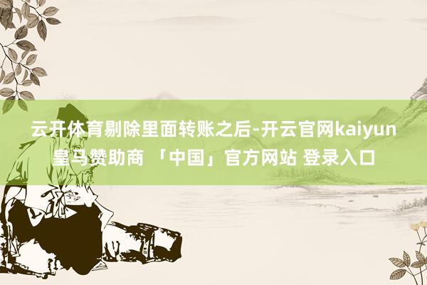 云开体育　　剔除里面转账之后-开云官网kaiyun皇马赞助商 「中国」官方网站 登录入口