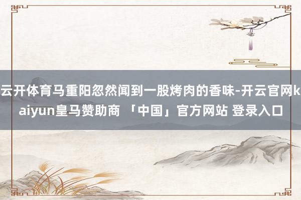 云开体育马重阳忽然闻到一股烤肉的香味-开云官网kaiyun皇马赞助商 「中国」官方网站 登录入口