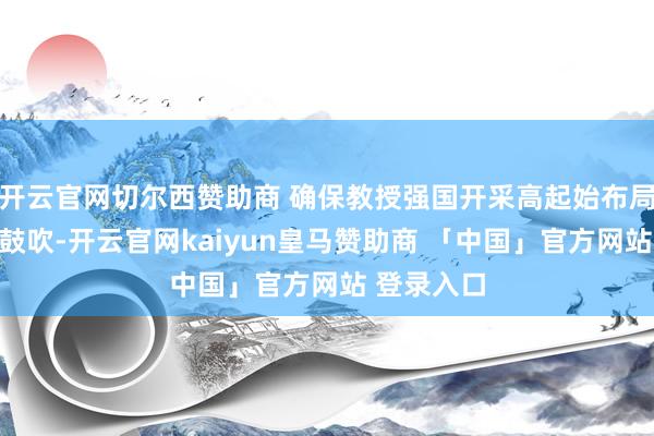 开云官网切尔西赞助商 确保教授强国开采高起始布局、高质地鼓吹-开云官网kaiyun皇马赞助商 「中国」官方网站 登录入口