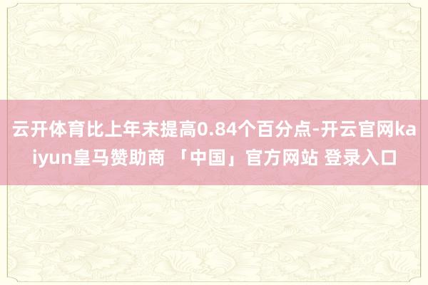 云开体育比上年末提高0.84个百分点-开云官网kaiyun皇马赞助商 「中国」官方网站 登录入口