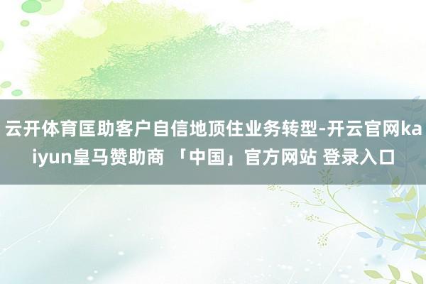 云开体育匡助客户自信地顶住业务转型-开云官网kaiyun皇马赞助商 「中国」官方网站 登录入口