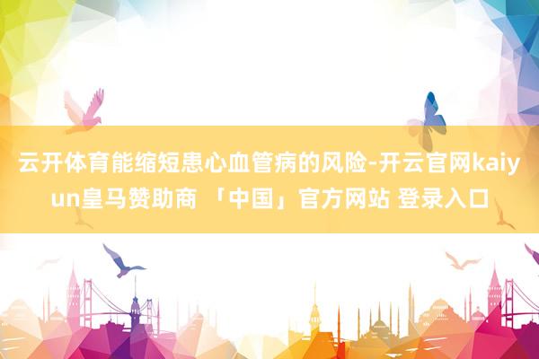 云开体育能缩短患心血管病的风险-开云官网kaiyun皇马赞助商 「中国」官方网站 登录入口