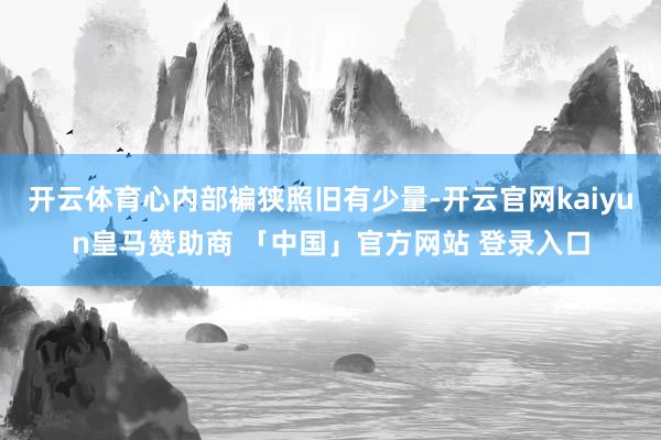 开云体育心内部褊狭照旧有少量-开云官网kaiyun皇马赞助商 「中国」官方网站 登录入口