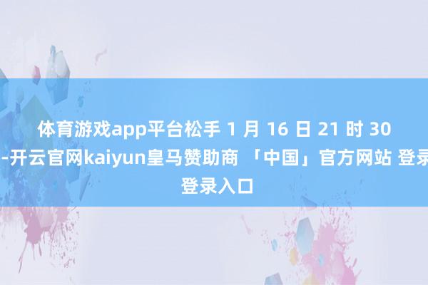 体育游戏app平台松手 1 月 16 日 21 时 30 分许-开云官网kaiyun皇马赞助商 「中国」官方网站 登录入口