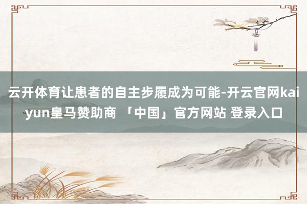 云开体育让患者的自主步履成为可能-开云官网kaiyun皇马赞助商 「中国」官方网站 登录入口