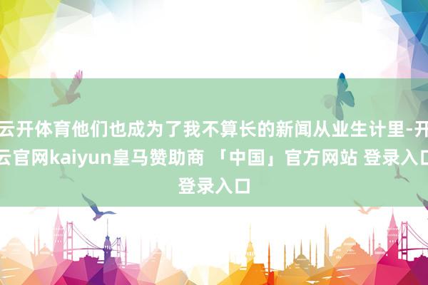 云开体育他们也成为了我不算长的新闻从业生计里-开云官网kaiyun皇马赞助商 「中国」官方网站 登录入口