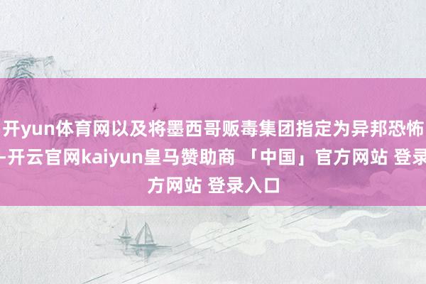 开yun体育网以及将墨西哥贩毒集团指定为异邦恐怖组织-开云官网kaiyun皇马赞助商 「中国」官方网站 登录入口