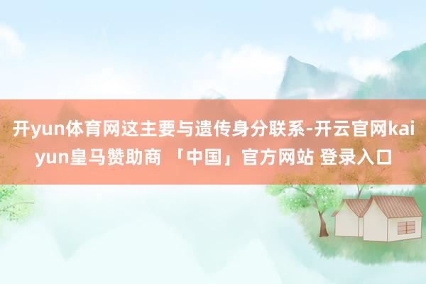 开yun体育网这主要与遗传身分联系-开云官网kaiyun皇马赞助商 「中国」官方网站 登录入口