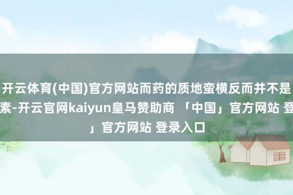 开云体育(中国)官方网站而药的质地蛮横反而并不是决定因素-开云官网kaiyun皇马赞助商 「中国」官方网站 登录入口