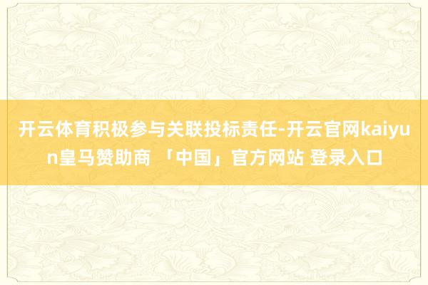 开云体育积极参与关联投标责任-开云官网kaiyun皇马赞助商 「中国」官方网站 登录入口