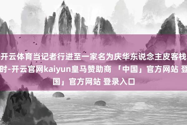 开云体育当记者行进至一家名为庆华东说念主皮客栈的门前时-开云官网kaiyun皇马赞助商 「中国」官方网站 登录入口