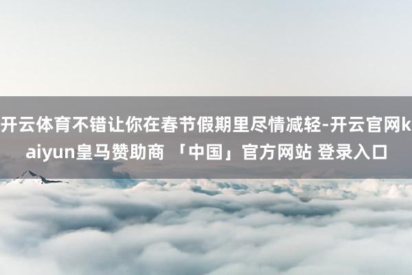 开云体育不错让你在春节假期里尽情减轻-开云官网kaiyun皇马赞助商 「中国」官方网站 登录入口