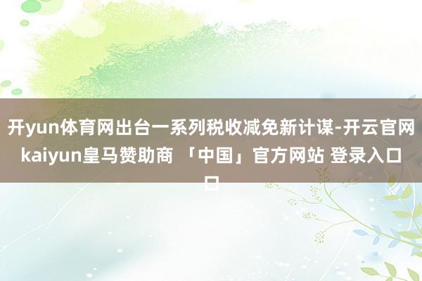 开yun体育网出台一系列税收减免新计谋-开云官网kaiyun皇马赞助商 「中国」官方网站 登录入口