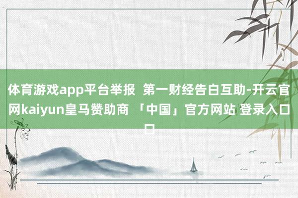 体育游戏app平台举报  第一财经告白互助-开云官网kaiyun皇马赞助商 「中国」官方网站 登录入口