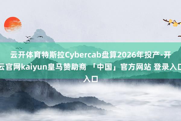 云开体育特斯拉Cybercab盘算2026年投产-开云官网kaiyun皇马赞助商 「中国」官方网站 登录入口